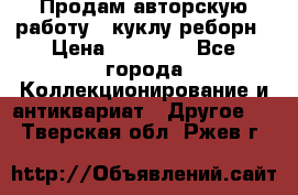 Продам авторскую работу - куклу-реборн › Цена ­ 27 000 - Все города Коллекционирование и антиквариат » Другое   . Тверская обл.,Ржев г.